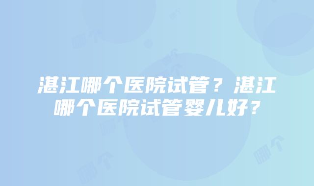 湛江哪个医院试管？湛江哪个医院试管婴儿好？