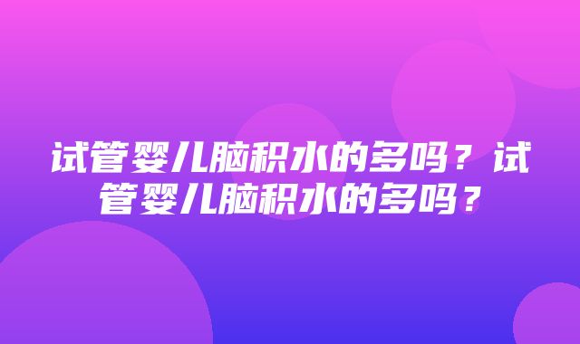 试管婴儿脑积水的多吗？试管婴儿脑积水的多吗？