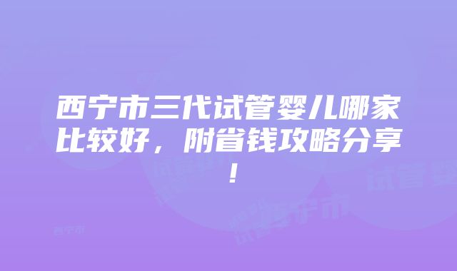 西宁市三代试管婴儿哪家比较好，附省钱攻略分享！