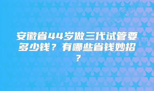 安徽省44岁做三代试管要多少钱？有哪些省钱妙招？