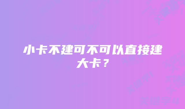 小卡不建可不可以直接建大卡？