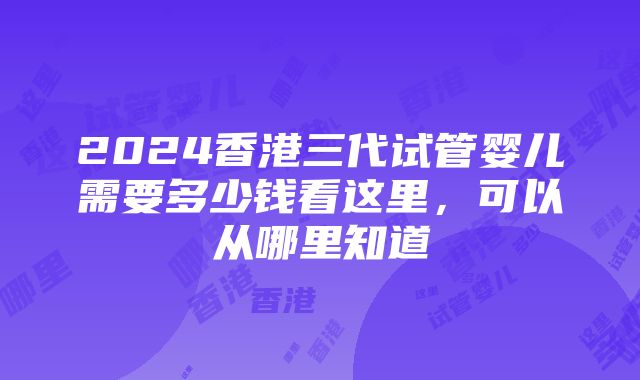 2024香港三代试管婴儿需要多少钱看这里，可以从哪里知道