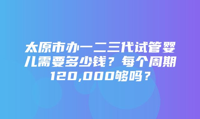 太原市办一二三代试管婴儿需要多少钱？每个周期120,000够吗？