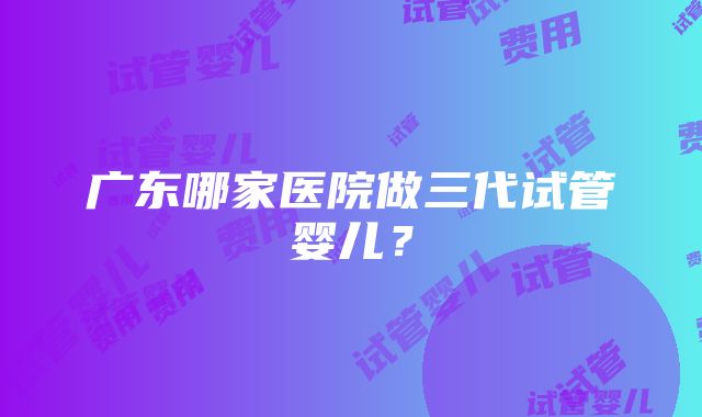 广东哪家医院做三代试管婴儿？