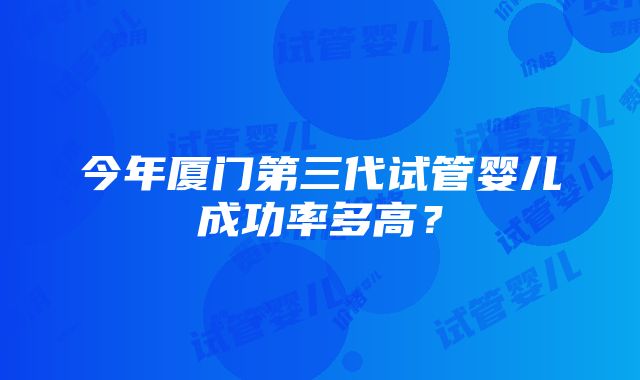 今年厦门第三代试管婴儿成功率多高？