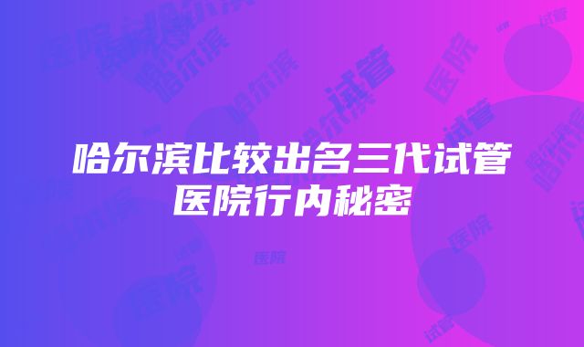 哈尔滨比较出名三代试管医院行内秘密