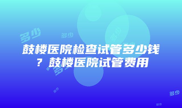 鼓楼医院检查试管多少钱？鼓楼医院试管费用