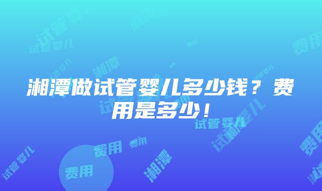 湘潭做试管婴儿多少钱？费用是多少！