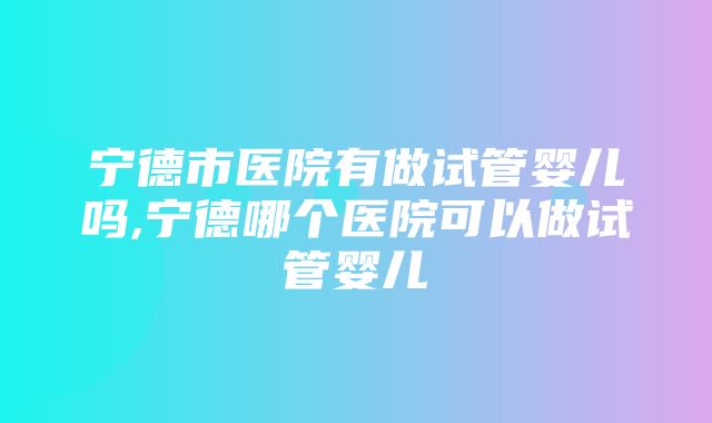 宁德市医院有做试管婴儿吗,宁德哪个医院可以做试管婴儿