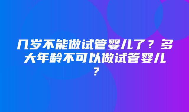 几岁不能做试管婴儿了？多大年龄不可以做试管婴儿？