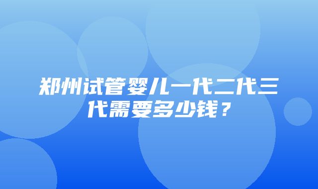 郑州试管婴儿一代二代三代需要多少钱？