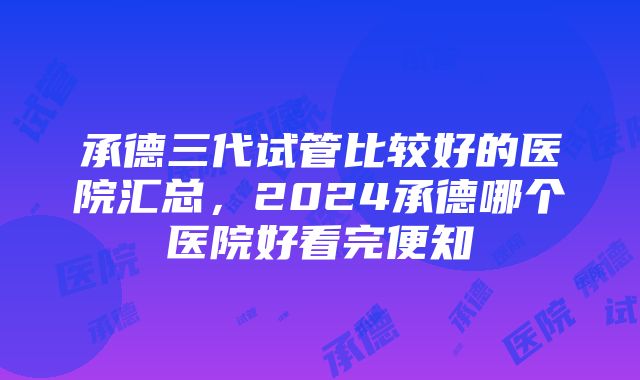 承德三代试管比较好的医院汇总，2024承德哪个医院好看完便知