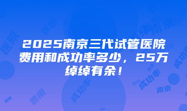 2025南京三代试管医院费用和成功率多少，25万绰绰有余！