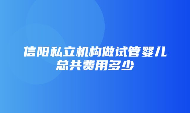 信阳私立机构做试管婴儿总共费用多少