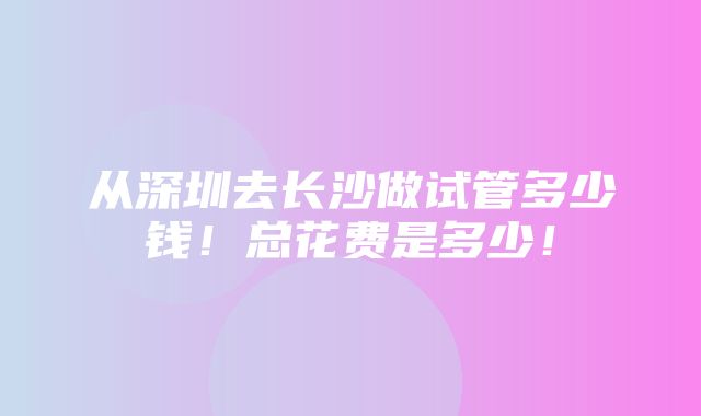 从深圳去长沙做试管多少钱！总花费是多少！