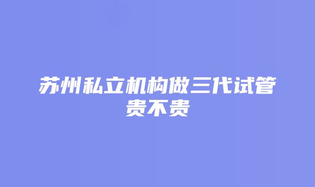 苏州私立机构做三代试管贵不贵