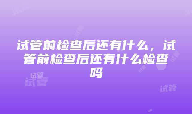 试管前检查后还有什么，试管前检查后还有什么检查吗