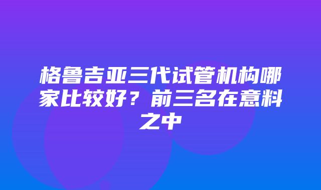 格鲁吉亚三代试管机构哪家比较好？前三名在意料之中