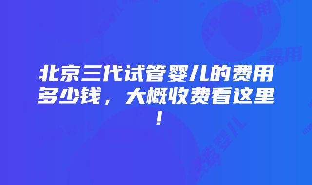 北京三代试管婴儿的费用多少钱，大概收费看这里！