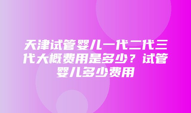 天津试管婴儿一代二代三代大概费用是多少？试管婴儿多少费用