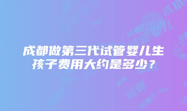 成都做第三代试管婴儿生孩子费用大约是多少？