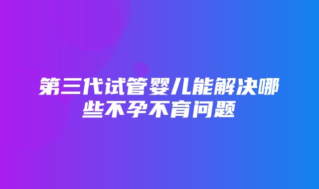 第三代试管婴儿能解决哪些不孕不育问题