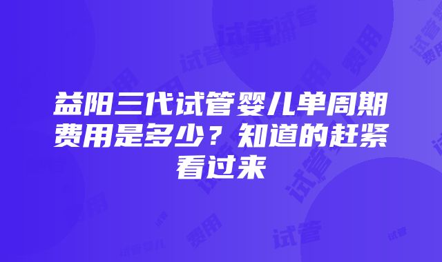 益阳三代试管婴儿单周期费用是多少？知道的赶紧看过来