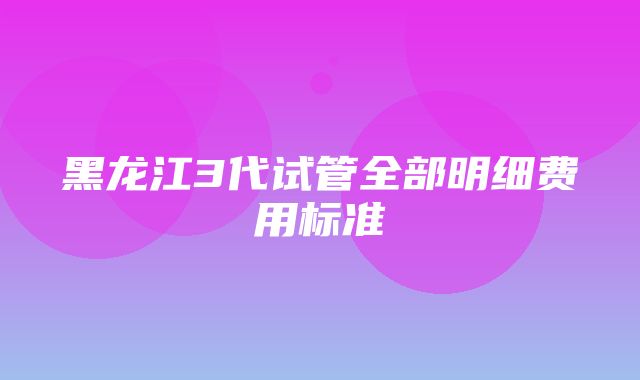 黑龙江3代试管全部明细费用标准