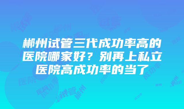 郴州试管三代成功率高的医院哪家好？别再上私立医院高成功率的当了