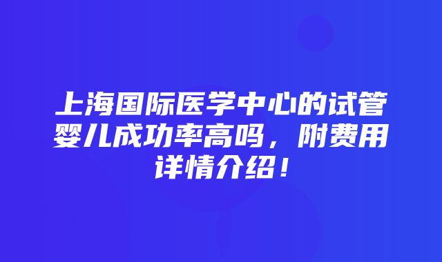 上海国际医学中心的试管婴儿成功率高吗，附费用详情介绍！