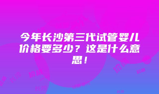 今年长沙第三代试管婴儿价格要多少？这是什么意思！