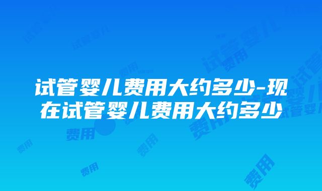 试管婴儿费用大约多少-现在试管婴儿费用大约多少