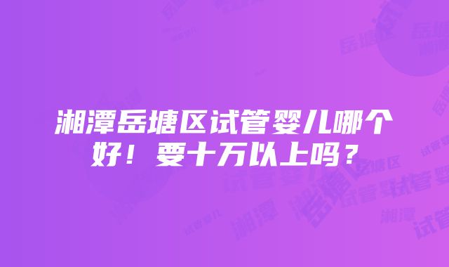 湘潭岳塘区试管婴儿哪个好！要十万以上吗？