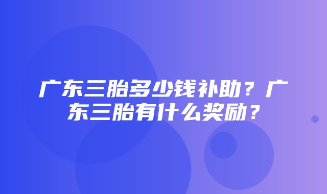 广东三胎多少钱补助？广东三胎有什么奖励？