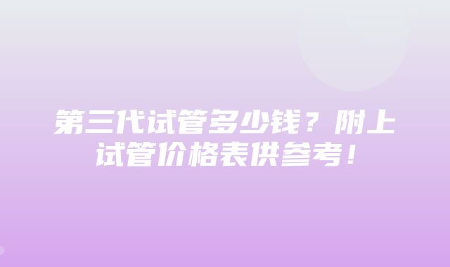 第三代试管多少钱？附上试管价格表供参考！