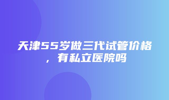 天津55岁做三代试管价格，有私立医院吗