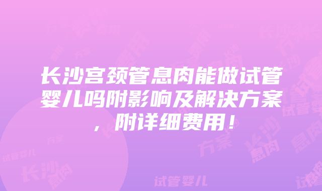 长沙宫颈管息肉能做试管婴儿吗附影响及解决方案，附详细费用！