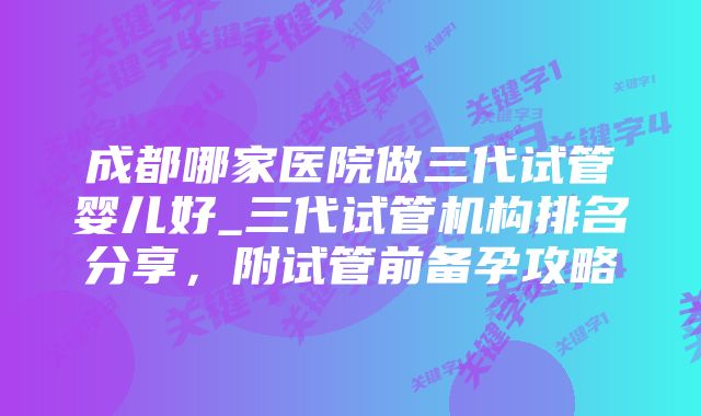 成都哪家医院做三代试管婴儿好_三代试管机构排名分享，附试管前备孕攻略