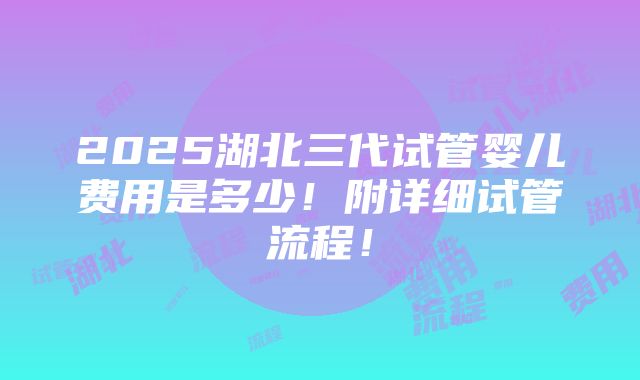 2025湖北三代试管婴儿费用是多少！附详细试管流程！