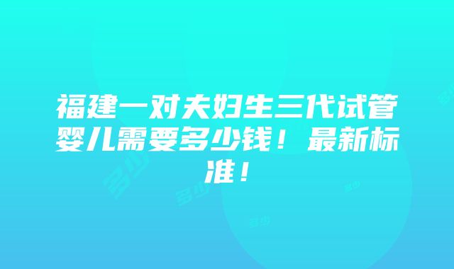 福建一对夫妇生三代试管婴儿需要多少钱！最新标准！