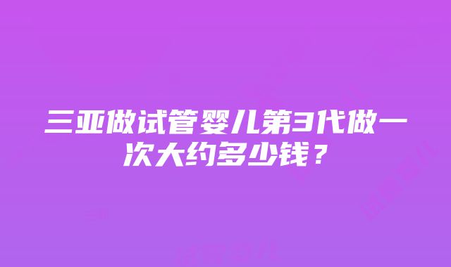 三亚做试管婴儿第3代做一次大约多少钱？