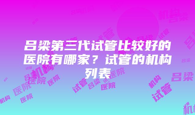 吕梁第三代试管比较好的医院有哪家？试管的机构列表