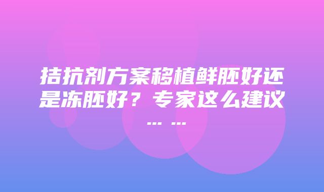 拮抗剂方案移植鲜胚好还是冻胚好？专家这么建议……