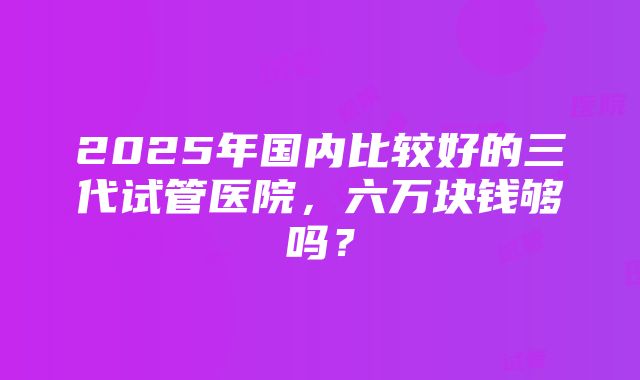 2025年国内比较好的三代试管医院，六万块钱够吗？