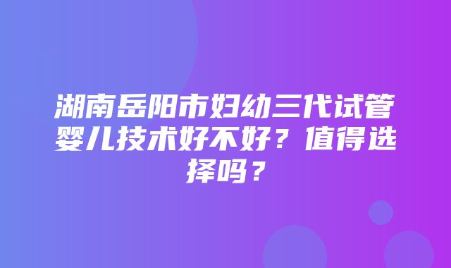 湖南岳阳市妇幼三代试管婴儿技术好不好？值得选择吗？