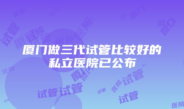 厦门做三代试管比较好的私立医院已公布