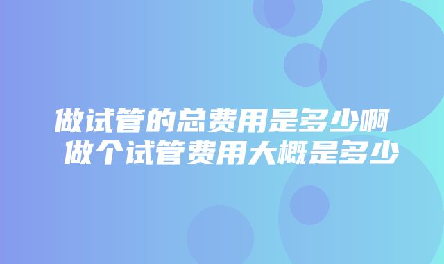 做试管的总费用是多少啊 做个试管费用大概是多少