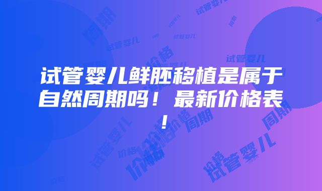 试管婴儿鲜胚移植是属于自然周期吗！最新价格表！