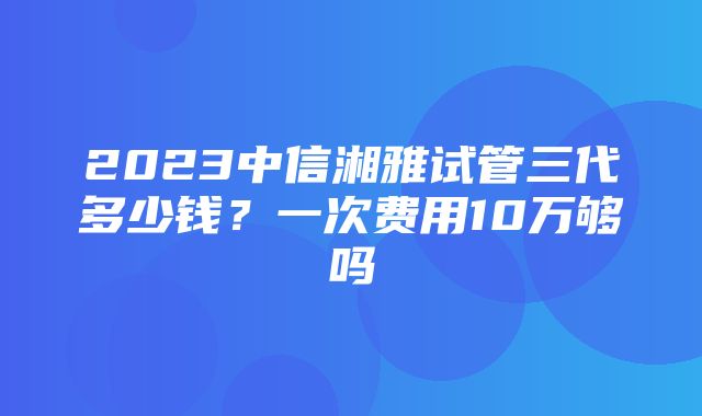 2023中信湘雅试管三代多少钱？一次费用10万够吗