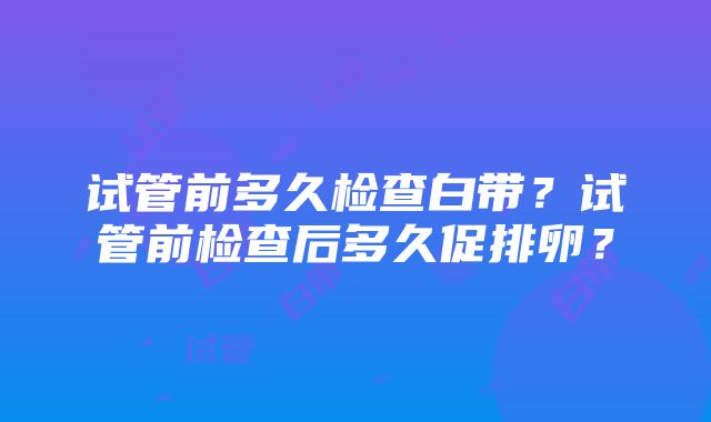 试管前多久检查白带？试管前检查后多久促排卵？